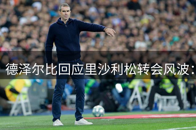 德泽尔比回应里沙利松转会风波：球员自主决策 季前赛已表离队意向