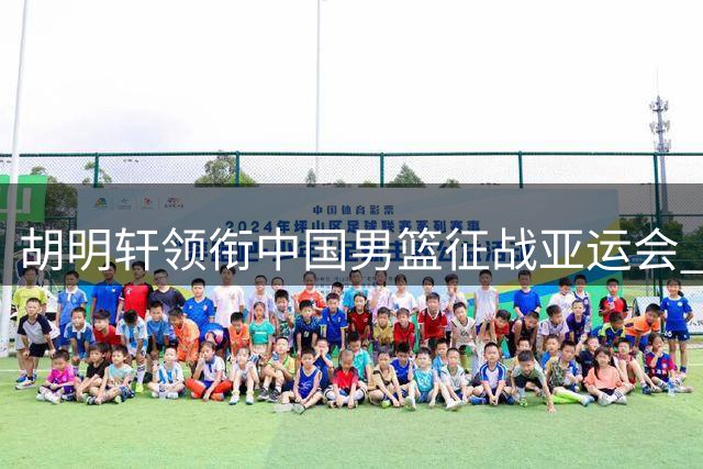 胡明轩领衔中国男篮征战亚运会 担任球队队长重任